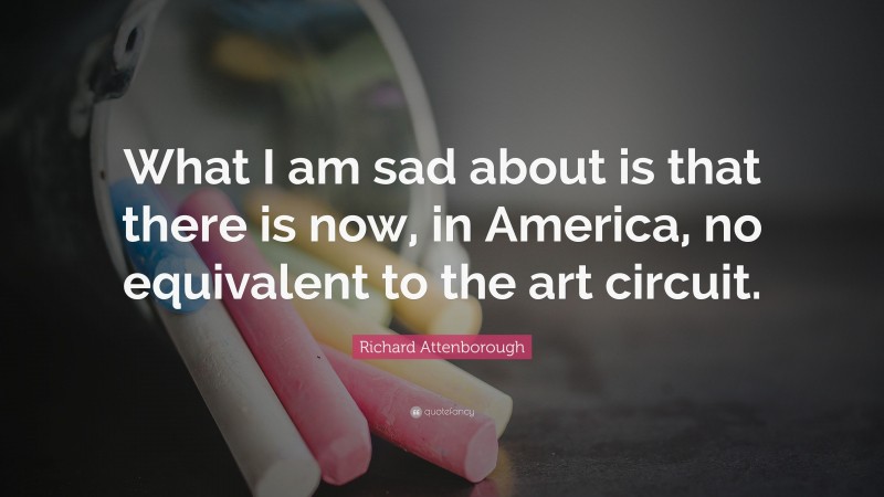 Richard Attenborough Quote: “What I am sad about is that there is now, in America, no equivalent to the art circuit.”