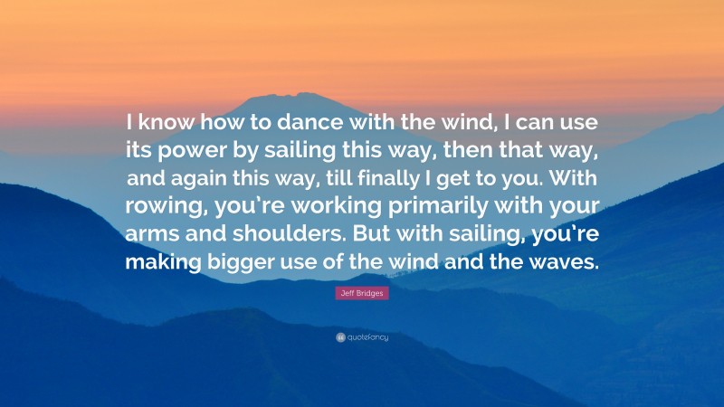 Jeff Bridges Quote: “I know how to dance with the wind, I can use its power by sailing this way, then that way, and again this way, till finally I get to you. With rowing, you’re working primarily with your arms and shoulders. But with sailing, you’re making bigger use of the wind and the waves.”