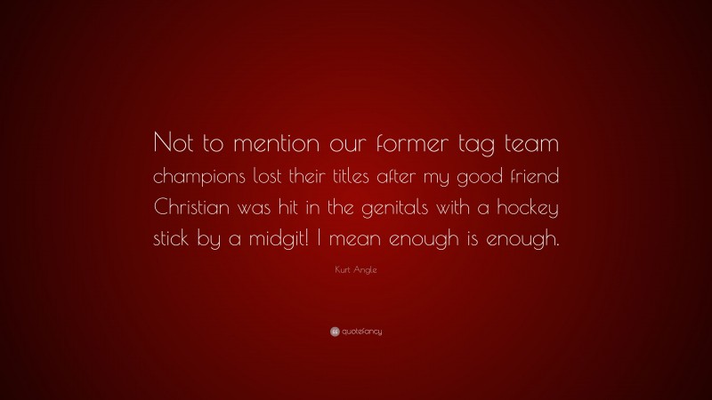 Kurt Angle Quote: “Not to mention our former tag team champions lost their titles after my good friend Christian was hit in the genitals with a hockey stick by a midgit! I mean enough is enough.”