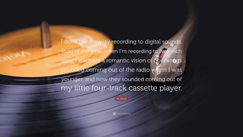 M. Ward Quote: “I don’t like the way recording to digital sounds. Most of the time, when I’m recording to two-inch tape, I still have a romantic vision of how songs sounded coming out of the radio when I was younger, and how they sounded coming out of my little four-track cassette player.”