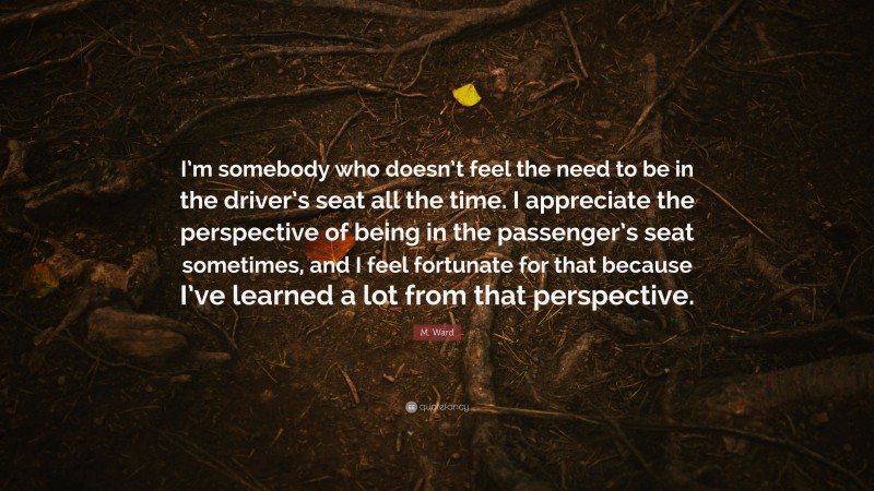 M. Ward Quote: “I’m somebody who doesn’t feel the need to be in the driver’s seat all the time. I appreciate the perspective of being in the passenger’s seat sometimes, and I feel fortunate for that because I’ve learned a lot from that perspective.”