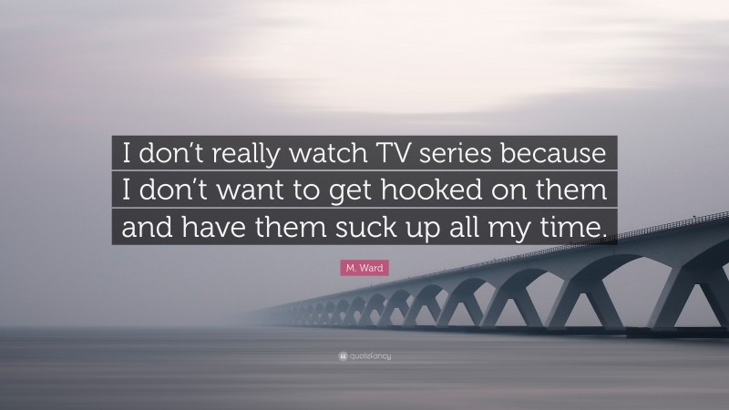 M. Ward Quote: “I don’t really watch TV series because I don’t want to get hooked on them and have them suck up all my time.”
