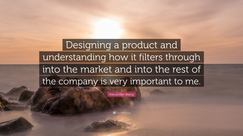 Alexander Wang Quote: “Designing a product and understanding how it filters through into the market and into the rest of the company is very important to me.”