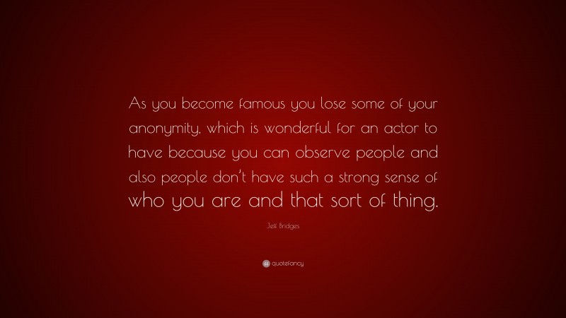 Jeff Bridges Quote: “As you become famous you lose some of your anonymity, which is wonderful for an actor to have because you can observe people and also people don’t have such a strong sense of who you are and that sort of thing.”
