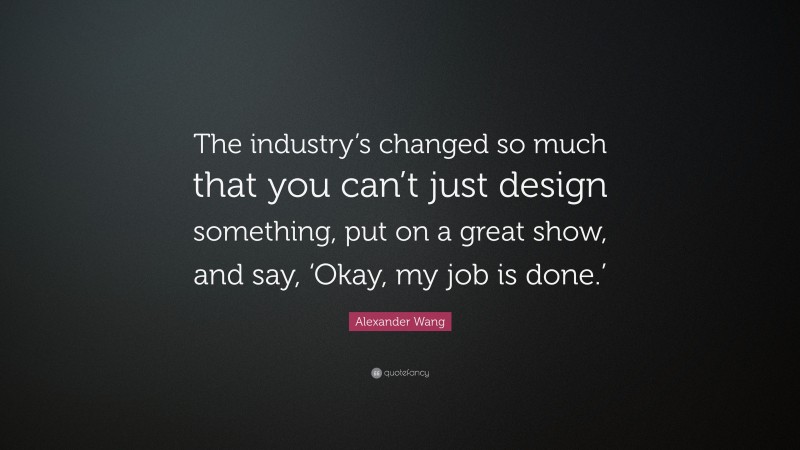 Alexander Wang Quote: “The industry’s changed so much that you can’t just design something, put on a great show, and say, ‘Okay, my job is done.’”