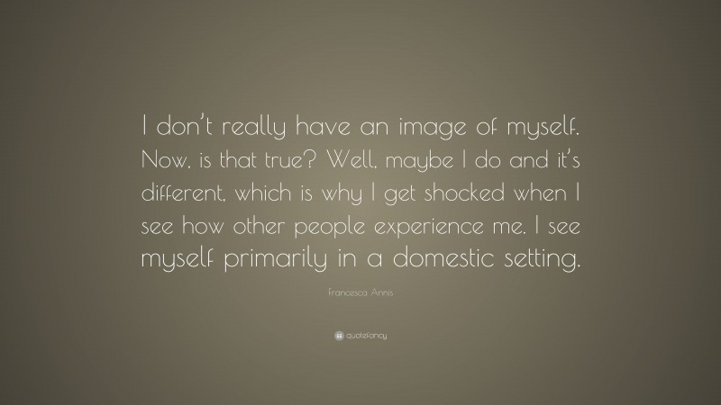 Francesca Annis Quote: “I don’t really have an image of myself. Now, is that true? Well, maybe I do and it’s different, which is why I get shocked when I see how other people experience me. I see myself primarily in a domestic setting.”
