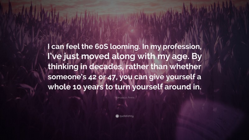 Francesca Annis Quote: “I can feel the 60S looming. In my profession, I’ve just moved along with my age. By thinking in decades, rather than whether someone’s 42 or 47, you can give yourself a whole 10 years to turn yourself around in.”