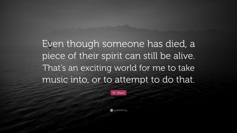 M. Ward Quote: “Even though someone has died, a piece of their spirit can still be alive. That’s an exciting world for me to take music into, or to attempt to do that.”