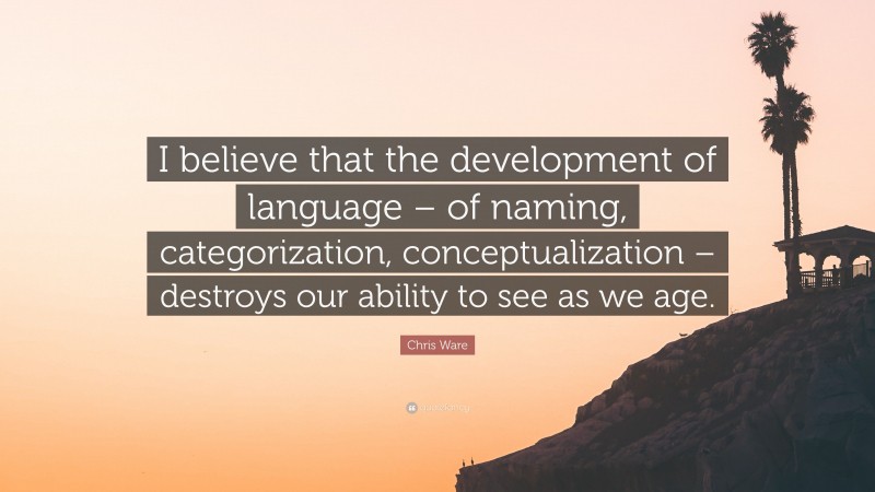 Chris Ware Quote: “I believe that the development of language – of naming, categorization, conceptualization – destroys our ability to see as we age.”