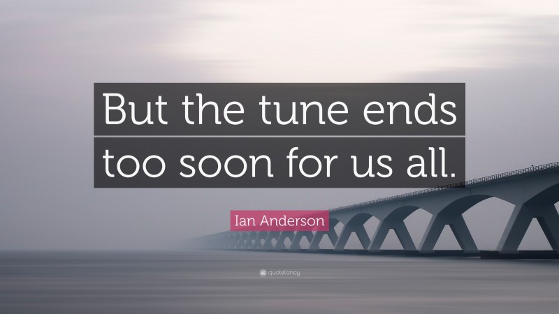 Ian Anderson Quote: “But the tune ends too soon for us all.”