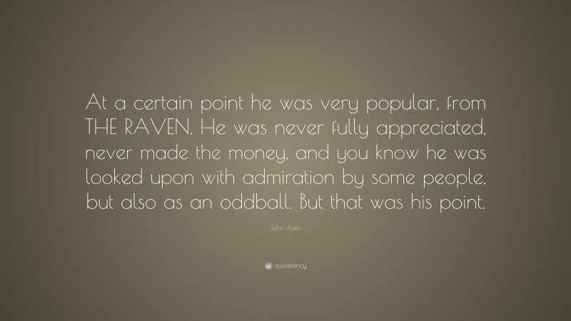 John Astin Quote: “At a certain point he was very popular, from THE RAVEN. He was never fully appreciated, never made the money, and you know he was looked upon with admiration by some people, but also as an oddball. But that was his point.”
