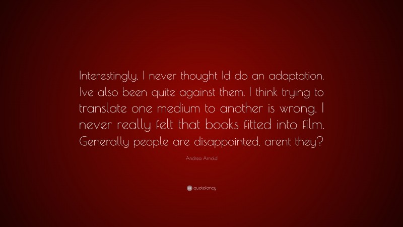 Andrea Arnold Quote: “Interestingly, I never thought Id do an adaptation. Ive also been quite against them. I think trying to translate one medium to another is wrong. I never really felt that books fitted into film. Generally people are disappointed, arent they?”