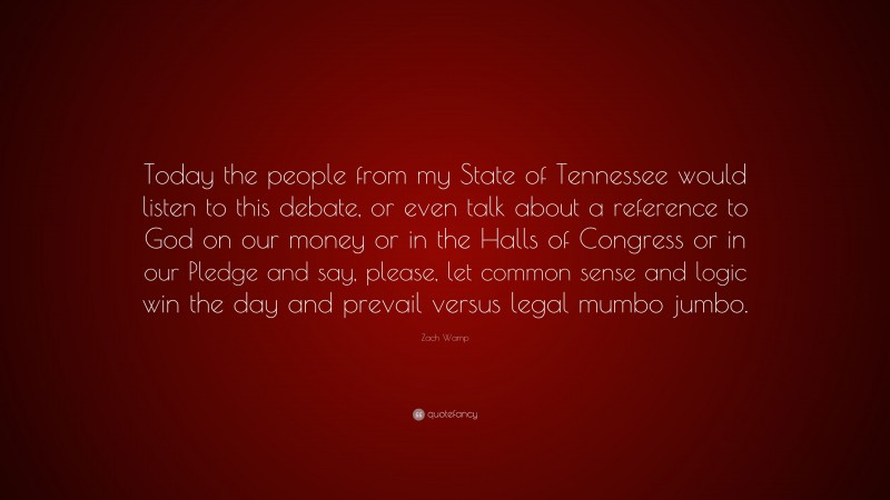 Zach Wamp Quote: “Today the people from my State of Tennessee would listen to this debate, or even talk about a reference to God on our money or in the Halls of Congress or in our Pledge and say, please, let common sense and logic win the day and prevail versus legal mumbo jumbo.”