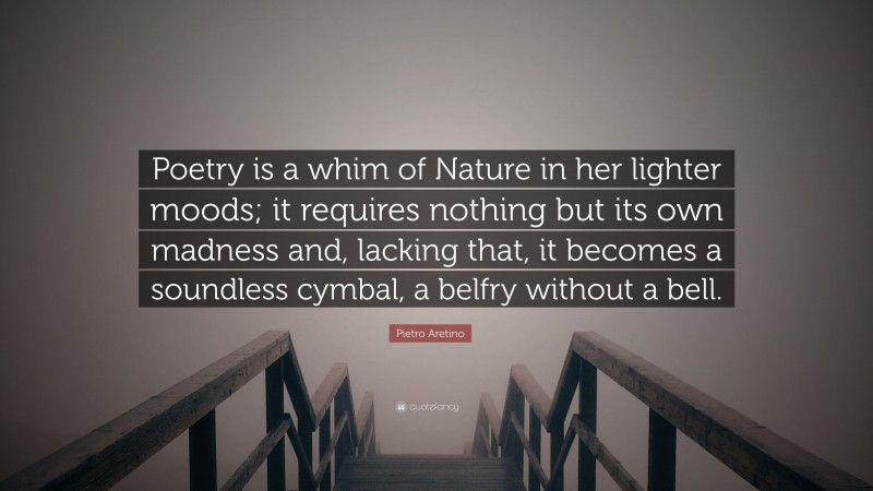 Pietro Aretino Quote: “Poetry is a whim of Nature in her lighter moods; it requires nothing but its own madness and, lacking that, it becomes a soundless cymbal, a belfry without a bell.”