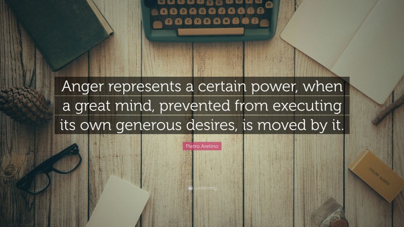 Pietro Aretino Quote: “Anger represents a certain power, when a great mind, prevented from executing its own generous desires, is moved by it.”