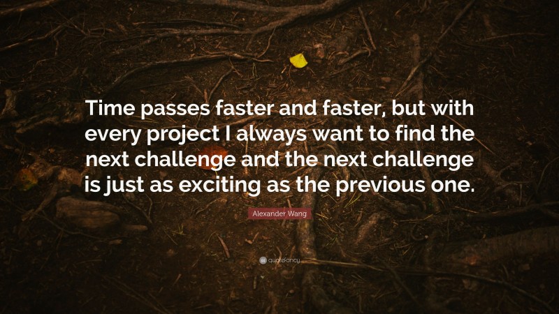 Alexander Wang Quote: “Time passes faster and faster, but with every project I always want to find the next challenge and the next challenge is just as exciting as the previous one.”