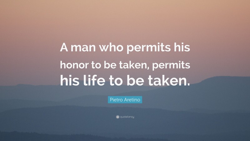 Pietro Aretino Quote: “A man who permits his honor to be taken, permits his life to be taken.”
