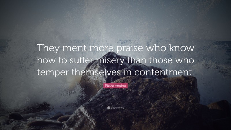 Pietro Aretino Quote: “They merit more praise who know how to suffer misery than those who temper themselves in contentment.”