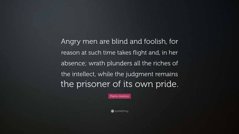 Pietro Aretino Quote: “Angry men are blind and foolish, for reason at such time takes flight and, in her absence; wrath plunders all the riches of the intellect, while the judgment remains the prisoner of its own pride.”