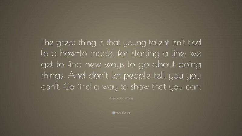 Alexander Wang Quote: “The great thing is that young talent isn’t tied to a how-to model for starting a line; we get to find new ways to go about doing things. And don’t let people tell you you can’t. Go find a way to show that you can.”