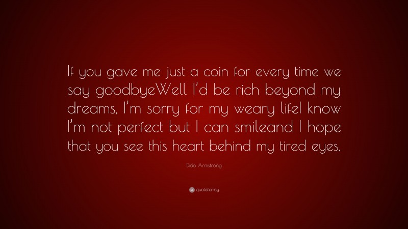 Dido Armstrong Quote: “If you gave me just a coin for every time we say goodbyeWell I’d be rich beyond my dreams, I’m sorry for my weary lifeI know I’m not perfect but I can smileand I hope that you see this heart behind my tired eyes.”