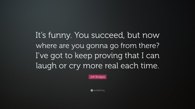 Jeff Bridges Quote: “It’s funny. You succeed, but now where are you gonna go from there? I’ve got to keep proving that I can laugh or cry more real each time.”