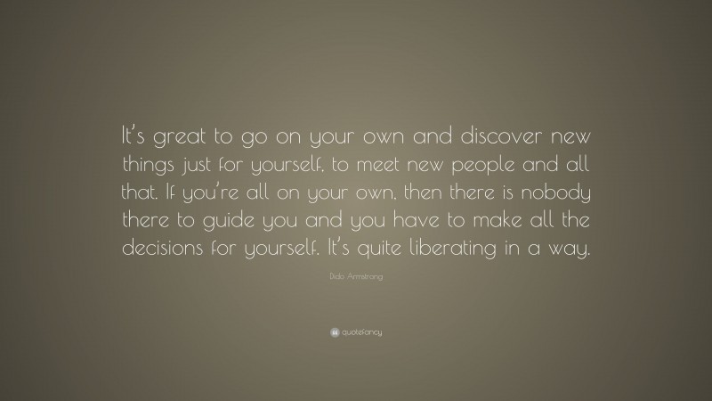Dido Armstrong Quote: “It’s great to go on your own and discover new things just for yourself, to meet new people and all that. If you’re all on your own, then there is nobody there to guide you and you have to make all the decisions for yourself. It’s quite liberating in a way.”
