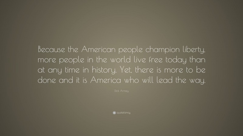 Dick Armey Quote: “Because the American people champion liberty, more people in the world live free today than at any time in history. Yet, there is more to be done and it is America who will lead the way.”