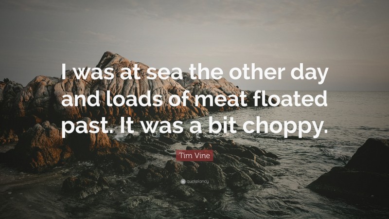 Tim Vine Quote: “I was at sea the other day and loads of meat floated past. It was a bit choppy.”