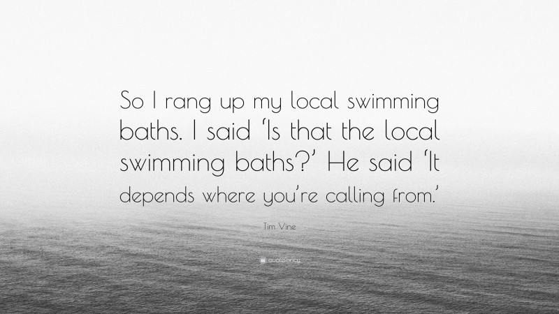 Tim Vine Quote: “So I rang up my local swimming baths. I said ‘Is that the local swimming baths?’ He said ‘It depends where you’re calling from.’”