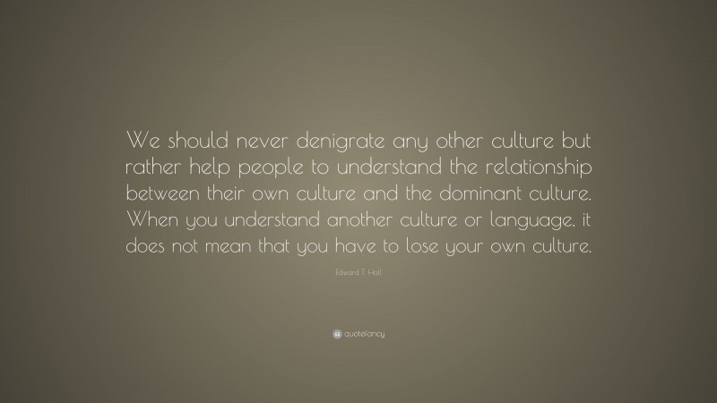Edward T. Hall Quote: “We should never denigrate any other culture but rather help people to understand the relationship between their own culture and the dominant culture. When you understand another culture or language, it does not mean that you have to lose your own culture.”