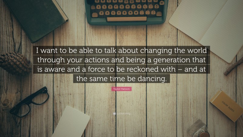 Taylor Hanson Quote: “I want to be able to talk about changing the world through your actions and being a generation that is aware and a force to be reckoned with – and at the same time be dancing.”