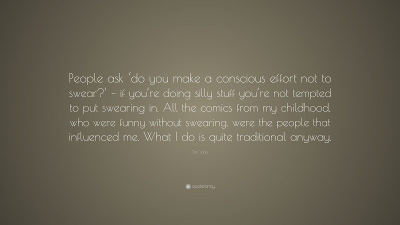 Tim Vine Quote: “People ask ‘do you make a conscious effort not to swear?’ – if you’re doing silly stuff you’re not tempted to put swearing in. All the comics from my childhood, who were funny without swearing, were the people that influenced me. What I do is quite traditional anyway.”