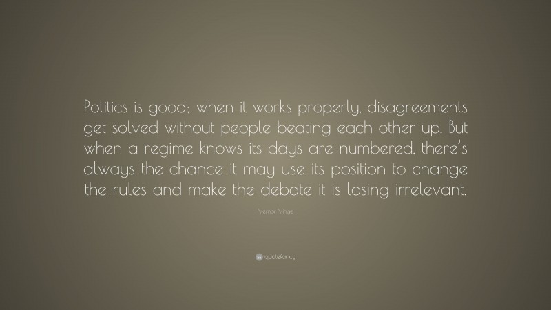 Vernor Vinge Quote: “Politics is good; when it works properly, disagreements get solved without people beating each other up. But when a regime knows its days are numbered, there’s always the chance it may use its position to change the rules and make the debate it is losing irrelevant.”