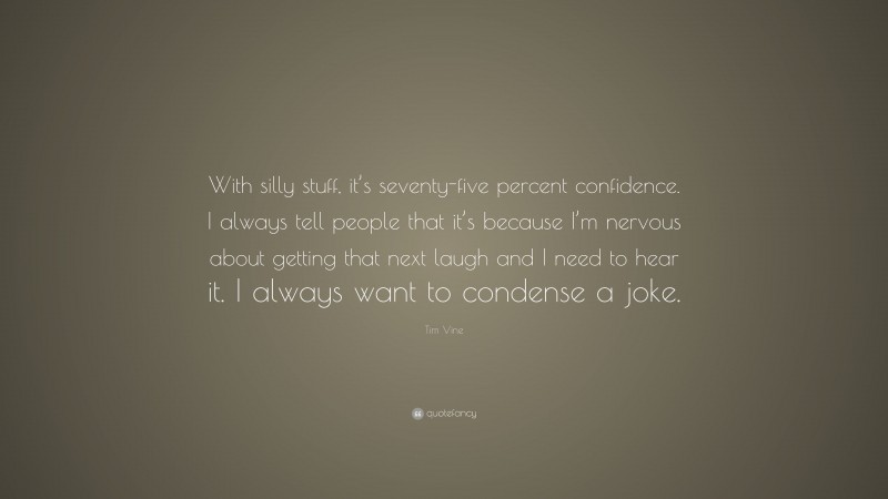 Tim Vine Quote: “With silly stuff, it’s seventy-five percent confidence. I always tell people that it’s because I’m nervous about getting that next laugh and I need to hear it. I always want to condense a joke.”