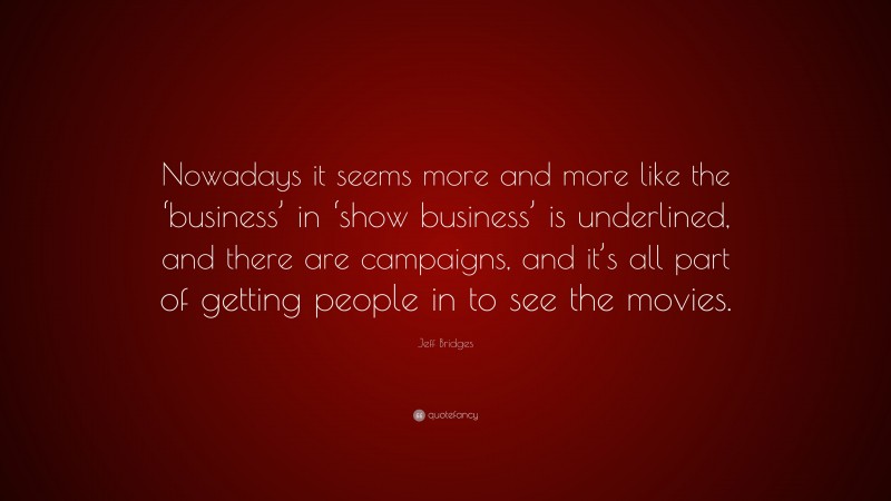 Jeff Bridges Quote: “Nowadays it seems more and more like the ‘business’ in ‘show business’ is underlined, and there are campaigns, and it’s all part of getting people in to see the movies.”