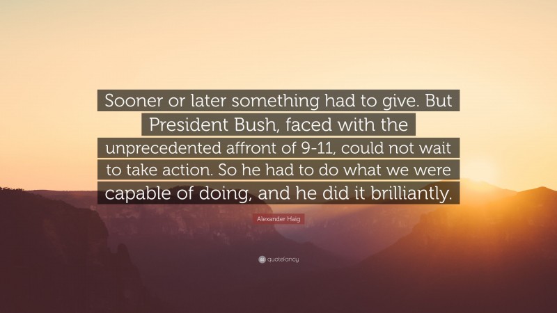 Alexander Haig Quote: “Sooner or later something had to give. But President Bush, faced with the unprecedented affront of 9-11, could not wait to take action. So he had to do what we were capable of doing, and he did it brilliantly.”