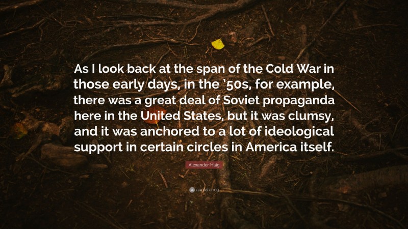 Alexander Haig Quote: “As I look back at the span of the Cold War in those early days, in the ’50s, for example, there was a great deal of Soviet propaganda here in the United States, but it was clumsy, and it was anchored to a lot of ideological support in certain circles in America itself.”