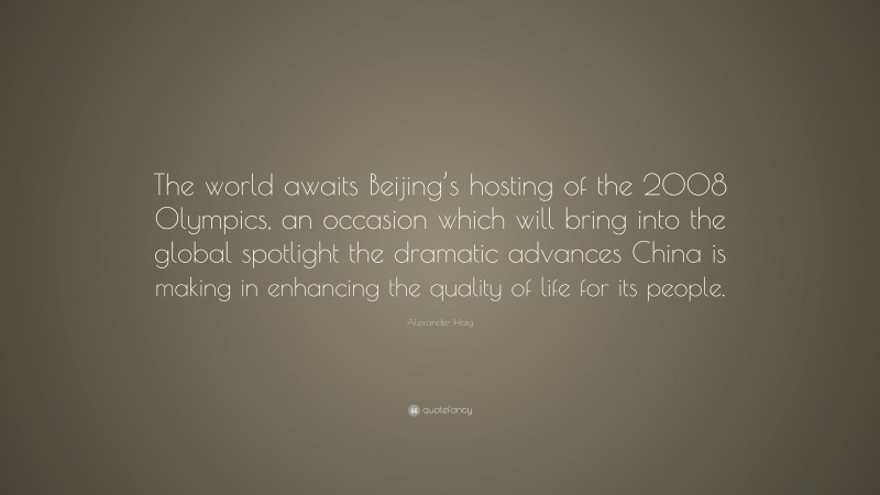 Alexander Haig Quote: “The world awaits Beijing’s hosting of the 2008 Olympics, an occasion which will bring into the global spotlight the dramatic advances China is making in enhancing the quality of life for its people.”