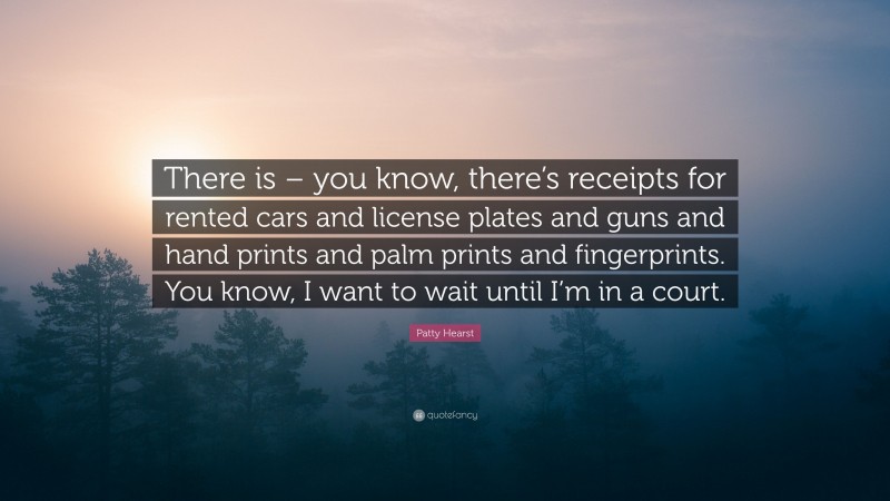 Patty Hearst Quote: “There is – you know, there’s receipts for rented cars and license plates and guns and hand prints and palm prints and fingerprints. You know, I want to wait until I’m in a court.”