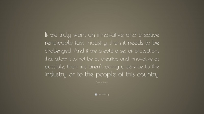 Tom Vilsack Quote: “If we truly want an innovative and creative renewable fuel industry, then it needs to be challenged. And if we create a set of protections that allow it to not be as creative and innovative as possible, then we aren’t doing a service to the industry or to the people of this country.”