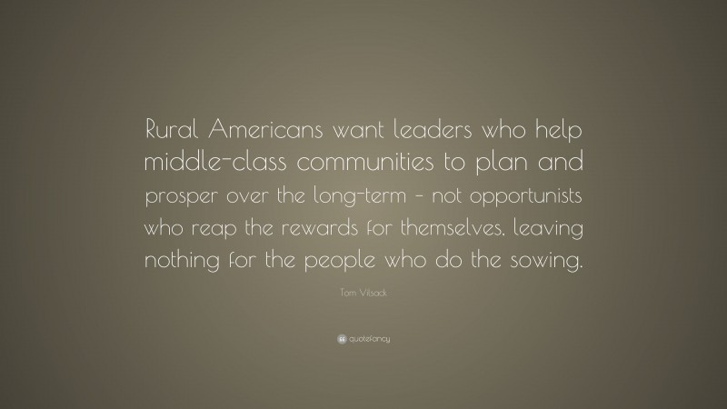 Tom Vilsack Quote: “Rural Americans want leaders who help middle-class communities to plan and prosper over the long-term – not opportunists who reap the rewards for themselves, leaving nothing for the people who do the sowing.”
