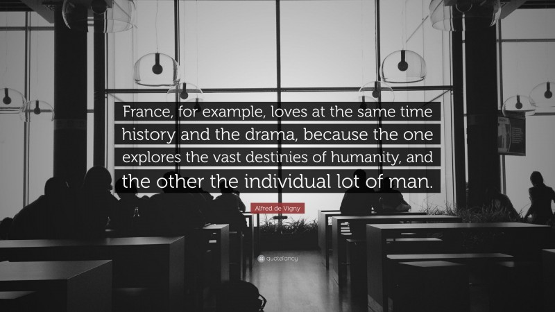 Alfred de Vigny Quote: “France, for example, loves at the same time history and the drama, because the one explores the vast destinies of humanity, and the other the individual lot of man.”
