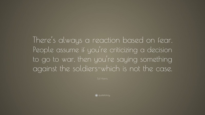 Ed Harris Quote: “There’s always a reaction based on fear. People assume if you’re criticizing a decision to go to war, then you’re saying something against the soldiers-which is not the case.”