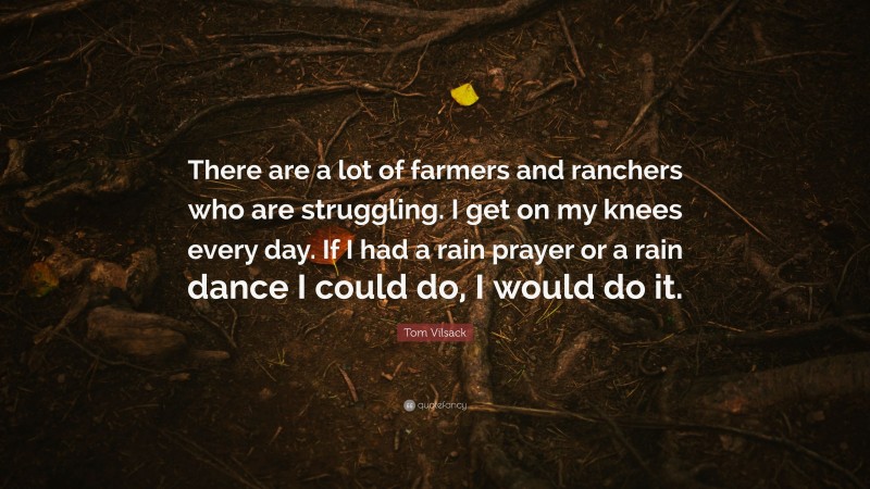 Tom Vilsack Quote: “There are a lot of farmers and ranchers who are struggling. I get on my knees every day. If I had a rain prayer or a rain dance I could do, I would do it.”