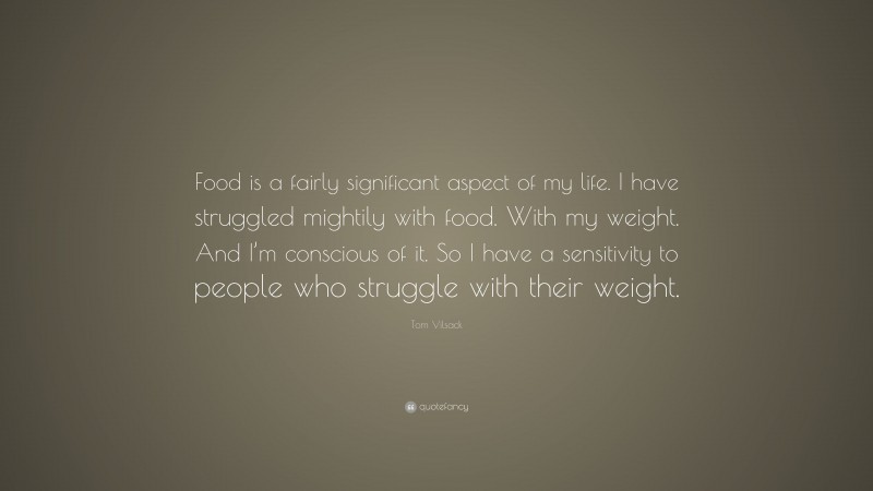 Tom Vilsack Quote: “Food is a fairly significant aspect of my life. I have struggled mightily with food. With my weight. And I’m conscious of it. So I have a sensitivity to people who struggle with their weight.”