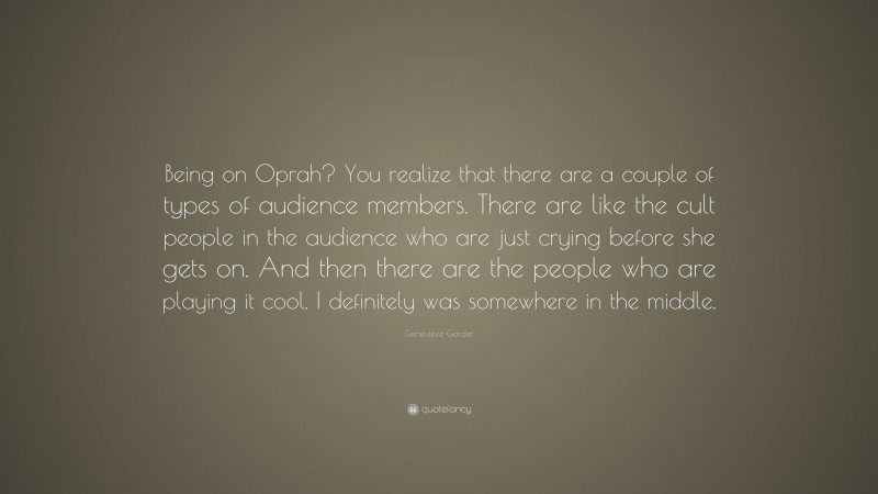 Genevieve Gorder Quote: “Being on Oprah? You realize that there are a couple of types of audience members. There are like the cult people in the audience who are just crying before she gets on. And then there are the people who are playing it cool. I definitely was somewhere in the middle.”