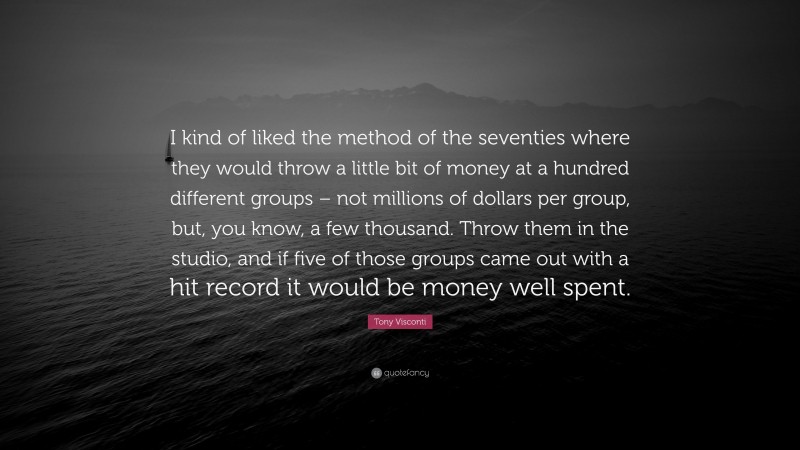 Tony Visconti Quote: “I kind of liked the method of the seventies where they would throw a little bit of money at a hundred different groups – not millions of dollars per group, but, you know, a few thousand. Throw them in the studio, and if five of those groups came out with a hit record it would be money well spent.”