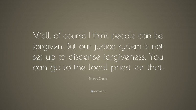 Nancy Grace Quote: “Well, of course I think people can be forgiven. But our justice system is not set up to dispense forgiveness. You can go to the local priest for that.”