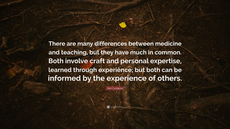 Ben Goldacre Quote: “There are many differences between medicine and teaching, but they have much in common. Both involve craft and personal expertise, learned through experience; but both can be informed by the experience of others.”